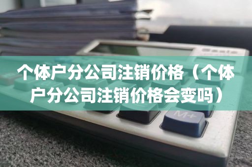 个体户分公司注销价格（个体户分公司注销价格会变吗）