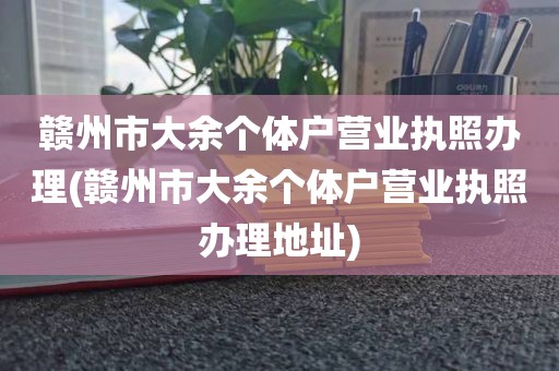 赣州市大余个体户营业执照办理(赣州市大余个体户营业执照办理地址)