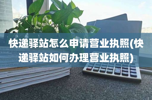 快递驿站怎么申请营业执照(快递驿站如何办理营业执照)