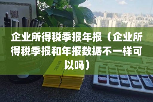 企业所得税季报年报（企业所得税季报和年报数据不一样可以吗）