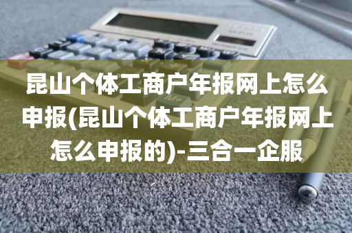 昆山个体工商户年报网上怎么申报(昆山个体工商户年报网上怎么申报的)-三合一企服