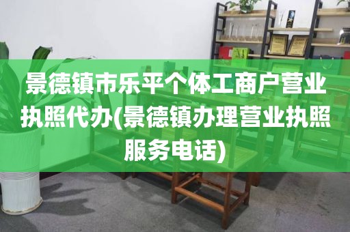景德镇市乐平个体工商户营业执照代办(景德镇办理营业执照服务电话)