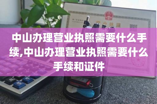 中山办理营业执照需要什么手续,中山办理营业执照需要什么手续和证件