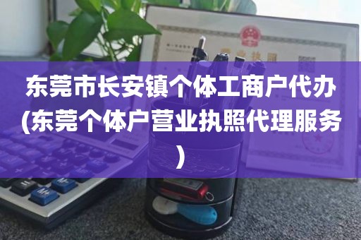 东莞市长安镇个体工商户代办(东莞个体户营业执照代理服务)
