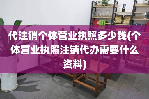 代注销个体营业执照多少钱(个体营业执照注销代办需要什么资料)