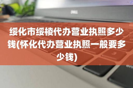 绥化市绥棱代办营业执照多少钱(怀化代办营业执照一般要多少钱)