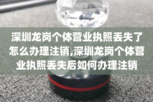 深圳龙岗个体营业执照丢失了怎么办理注销,深圳龙岗个体营业执照丢失后如何办理注销