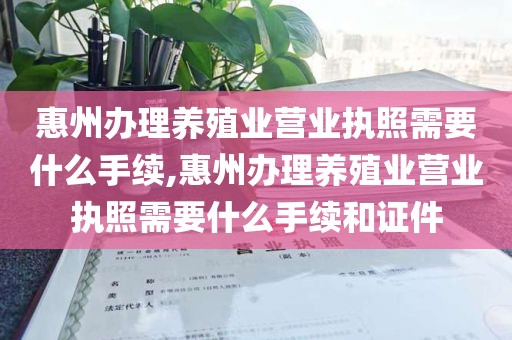 惠州办理养殖业营业执照需要什么手续,惠州办理养殖业营业执照需要什么手续和证件
