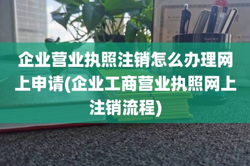 企业营业执照注销怎么办理网上申请(企业工商营业执照网上注销流程)