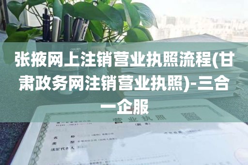 张掖网上注销营业执照流程(甘肃政务网注销营业执照)-三合一企服