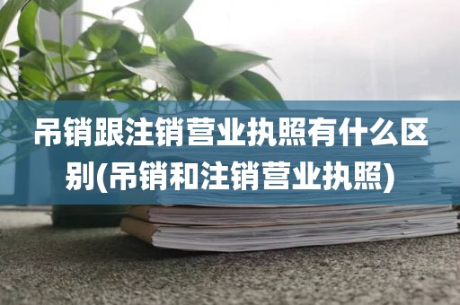 吊销跟注销营业执照有什么区别(吊销和注销营业执照)