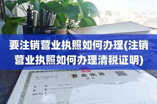 要注销营业执照如何办理(注销营业执照如何办理清税证明)