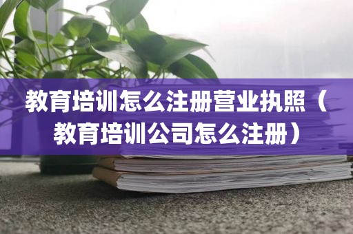 教育培训怎么注册营业执照(教育培训公司怎么注册)