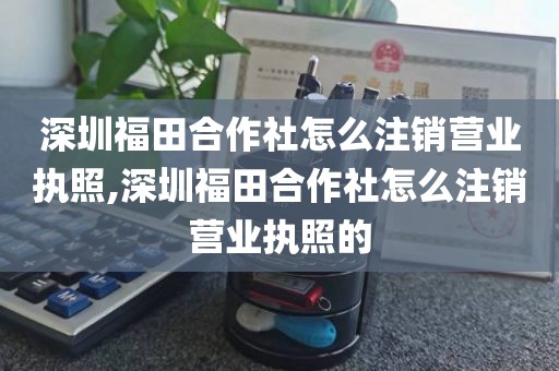 深圳福田合作社怎么注销营业执照,深圳福田合作社怎么注销营业执照的