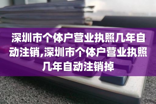 深圳市个体户营业执照几年自动注销,深圳市个体户营业执照几年自动注销掉