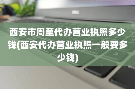 西安市周至代办营业执照多少钱(西安代办营业执照一般要多少钱)