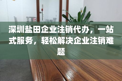 深圳盐田企业注销代办，一站式服务，轻松解决企业注销难题