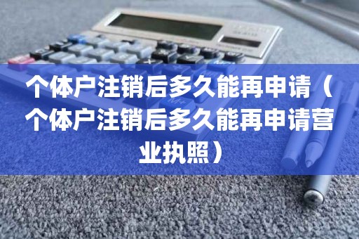 个体户注销后多久能再申请（个体户注销后多久能再申请营业执照）