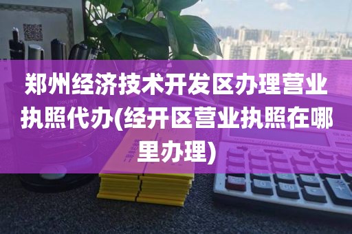 郑州经济技术开发区办理营业执照代办(经开区营业执照在哪里办理)