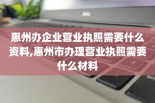 惠州办企业营业执照需要什么资料,惠州市办理营业执照需要什么材料