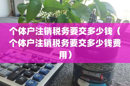 个体户注销税务要交多少钱（个体户注销税务要交多少钱费用）