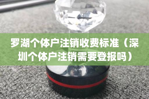 罗湖个体户注销收费标准（深圳个体户注销需要登报吗）