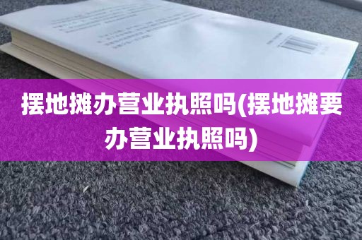 摆地摊办营业执照吗(摆地摊要办营业执照吗)