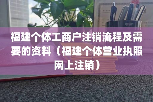 福建个体工商户注销流程及需要的资料（福建个体营业执照网上注销）