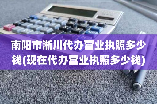 南阳市淅川代办营业执照多少钱(现在代办营业执照多少钱)