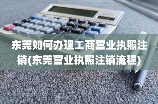 东莞如何办理工商营业执照注销(东莞营业执照注销流程)