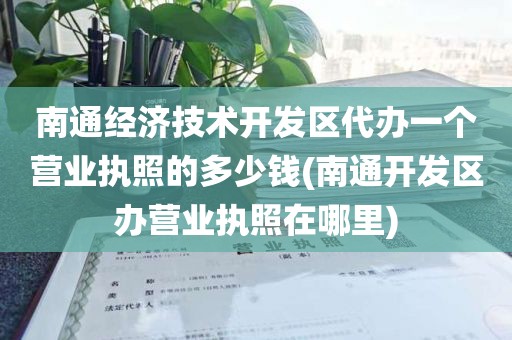 南通经济技术开发区代办一个营业执照的多少钱(南通开发区办营业执照在哪里)