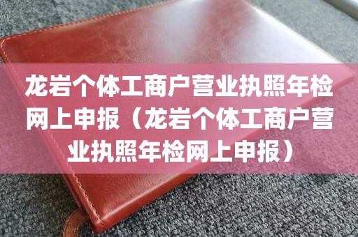 龙岩个体工商户营业执照年检网上申报（龙岩个体工商户营业执照年检网上申报）