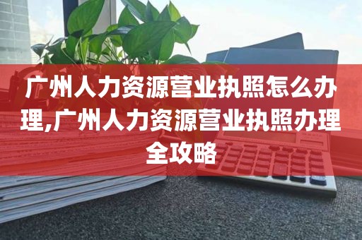 广州人力资源营业执照怎么办理,广州人力资源营业执照办理全攻略
