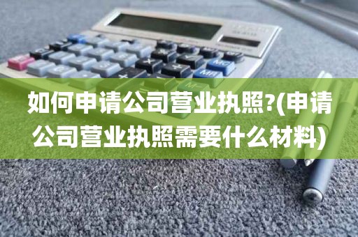 如何申请公司营业执照?(申请公司营业执照需要什么材料)
