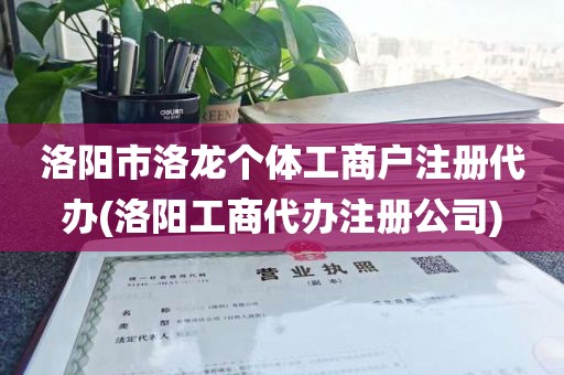 洛阳市洛龙个体工商户注册代办(洛阳工商代办注册公司)