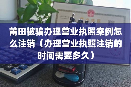莆田被骗办理营业执照案例怎么注销（办理营业执照注销的时间需要多久）