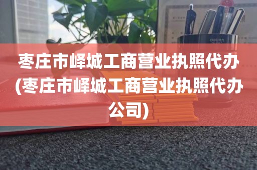 枣庄市峄城工商营业执照代办(枣庄市峄城工商营业执照代办公司)