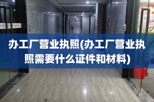 办工厂营业执照(办工厂营业执照需要什么证件和材料)