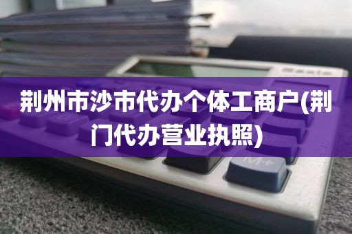 荆州市沙市代办个体工商户(荆门代办营业执照)