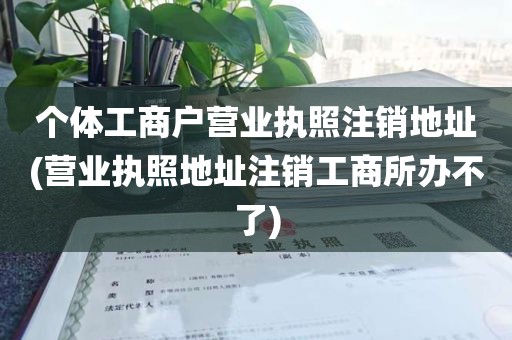个体工商户营业执照注销地址(营业执照地址注销工商所办不了)