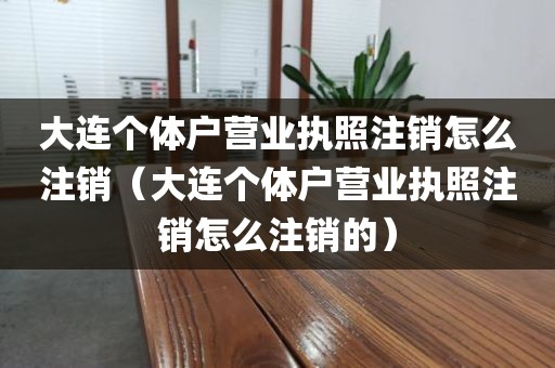 大连个体户营业执照注销怎么注销（大连个体户营业执照注销怎么注销的）