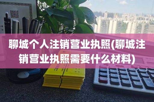 聊城个人注销营业执照(聊城注销营业执照需要什么材料)