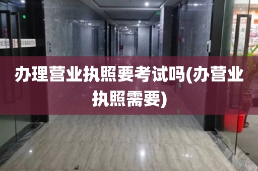 办理营业执照要考试吗(办营业执照需要)