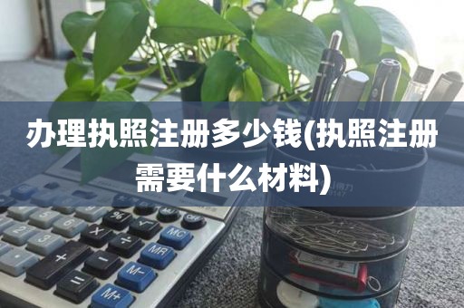 办理执照注册多少钱(执照注册需要什么材料)