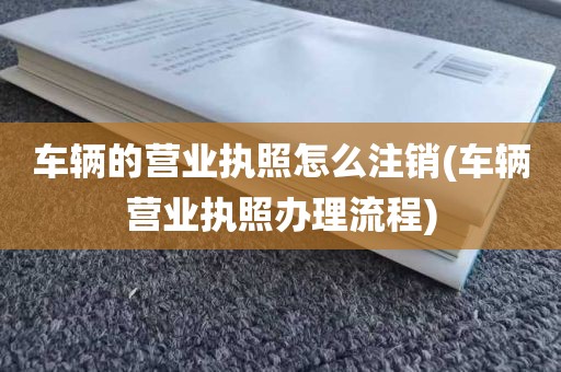 车辆的营业执照怎么注销(车辆营业执照办理流程)