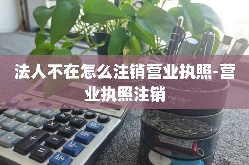 法人不在怎么注销营业执照-营业执照注销