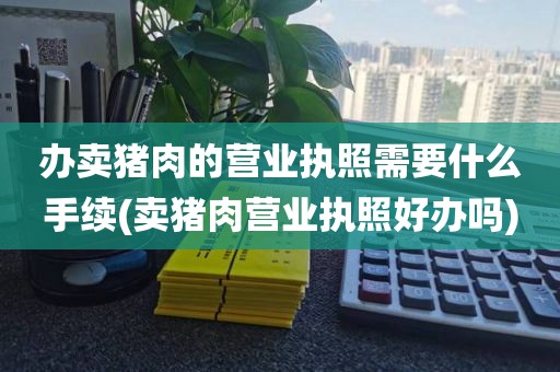 办卖猪肉的营业执照需要什么手续(卖猪肉营业执照好办吗)