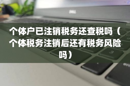 个体户已注销税务还查税吗（个体税务注销后还有税务风险吗）