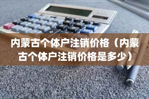 内蒙古个体户注销价格（内蒙古个体户注销价格是多少）