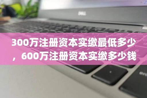 300万注册资本实缴最低多少，600万注册资本实缴多少钱